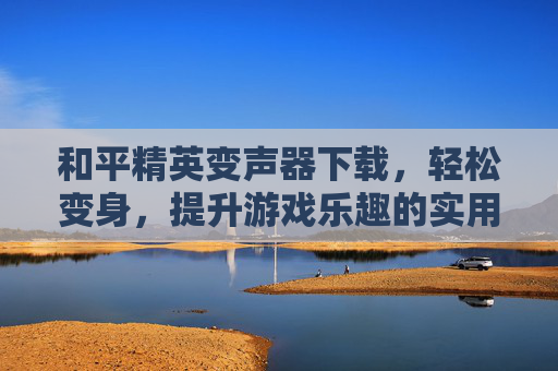 和平精英变声器下载，轻松变身，提升游戏乐趣的实用工具，和平精英变声器下载，轻松变身，提升游戏乐趣的实用工具