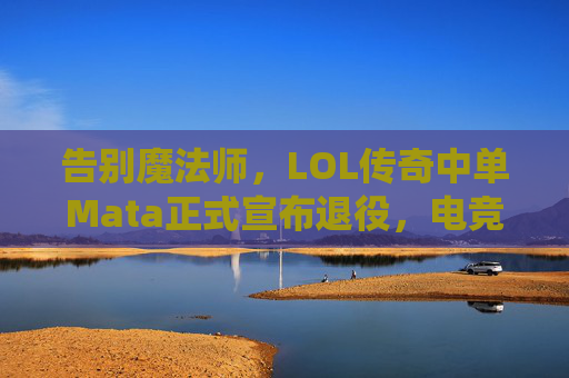 告别魔法师,LOL传奇中单Mata正式宣布退役,电竞江湖再添一位传奇,告别魔法师,LOL传奇中单Mata正式宣布退役,电竞江湖再添一位传奇