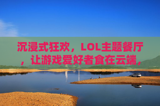 沉浸式狂欢,LOL主题餐厅,让游戏爱好者食在云端,沉浸式狂欢,LOL主题餐厅,让游戏爱好者食在云端