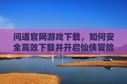 问道官网游戏下载，如何安全高效下载并开启仙侠冒险之旅，问道官网游戏下载，如何安全高效开启仙侠冒险之旅