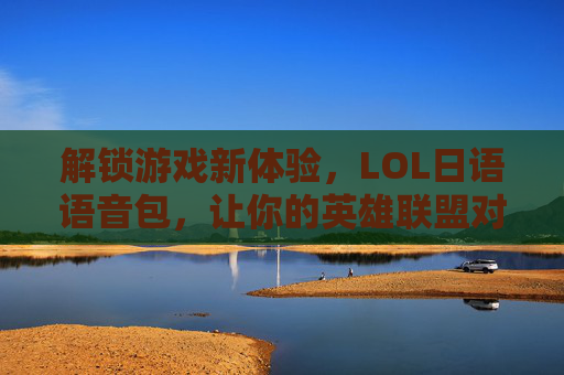 解锁游戏新体验,LOL日语语音包,让你的英雄联盟对线更日系!LOL日语语音包,解锁游戏新体验,让对线更日系