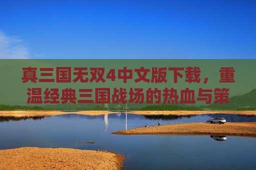 真三国无双4中文版下载,重温经典三国战场的热血与策略,资源获取全攻略,真三国无双4中文版下载,重温经典三国战场的热血与策略资源全攻略