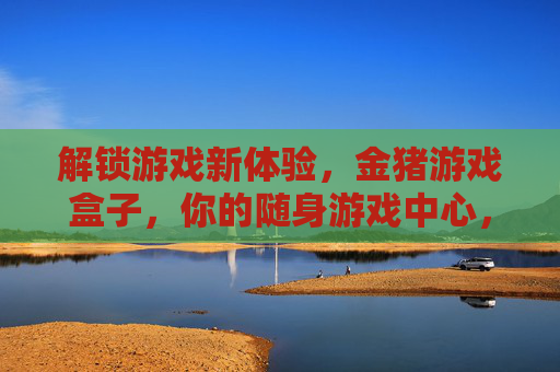 解锁游戏新体验,金猪游戏盒子,你的随身游戏中心,解锁游戏新体验,金猪游戏盒子,你的随身游戏中心