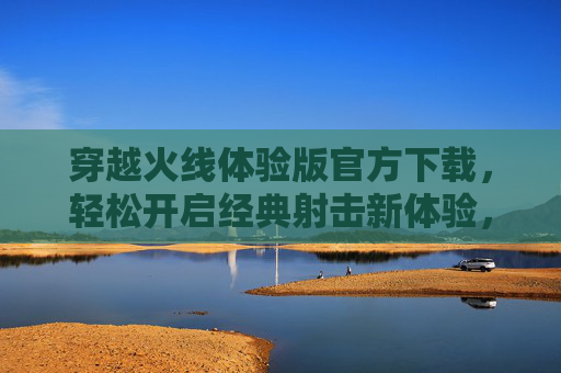 穿越火线体验版官方下载,轻松开启经典射击新体验,穿越火线体验版官方下载,轻松开启经典射击新体验