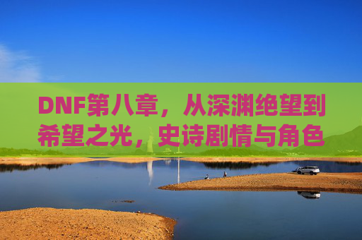 DNF第八章，从深渊绝望到希望之光，史诗剧情与角色重塑的巅峰演绎，DNF第八章，从深渊绝望到希望之光，史诗剧情与角色重塑的巅峰演绎