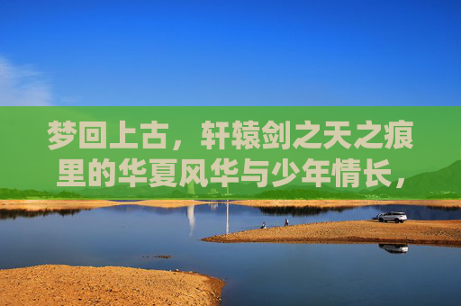 梦回上古，轩辕剑之天之痕里的华夏风华与少年情长，梦回上古，轩辕剑之天之痕里的华夏风华与少年情长