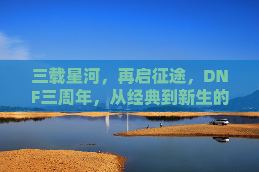 三载星河,再启征途,DNF三周年,从经典到新生的双向奔赴,三载星河,再启征途,DNF三周年,从经典到新生的双向奔赴