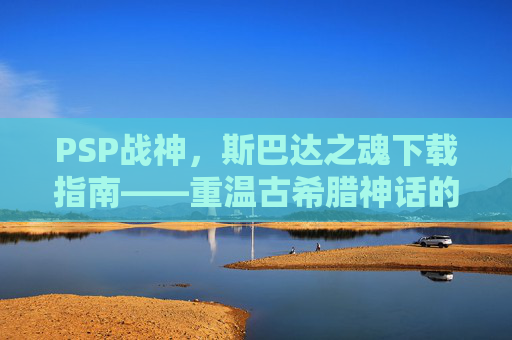 PSP战神，斯巴达之魂下载指南——重温古希腊神话的史诗冒险与经典操作体验，PSP战神，斯巴达之魂下载指南——重温古希腊神话的史诗冒险与经典操作体验