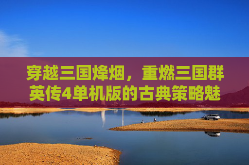 穿越三国烽烟,重燃三国群英传4单机版的古典策略魅力,穿越三国烽烟,重燃三国群英传4单机版的古典策略魅力