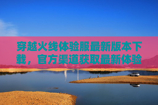 穿越火线体验服最新版本下载,官方渠道获取最新体验服,抢先体验新玩法!穿越火线体验服最新版下载,官方渠道抢先体验新玩法!