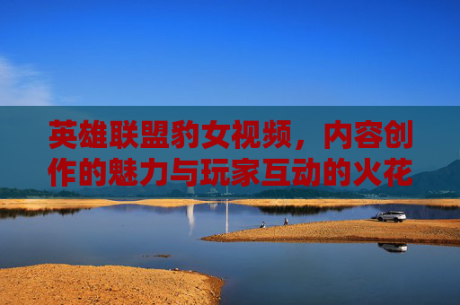 英雄联盟豹女视频，内容创作的魅力与玩家互动的火花，英雄联盟豹女视频，内容创作的魅力与玩家互动的火花