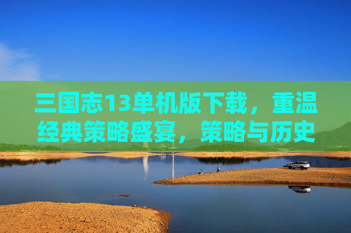 三国志13单机版下载，重温经典策略盛宴，策略与历史的完美融合，三国志13单机版下载，重温经典策略盛宴，策略与历史的完美融合