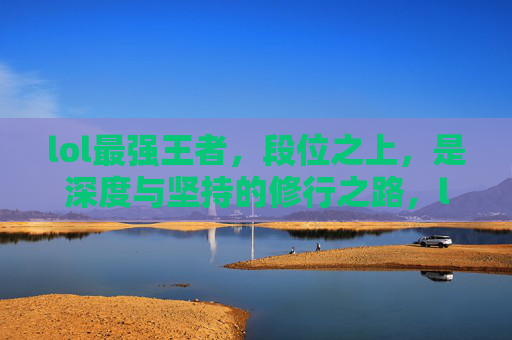 lol最强王者，段位之上，是深度与坚持的修行之路，lol最强王者，段位之上，是深度与坚持的修行之路