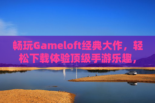 畅玩Gameloft经典大作，轻松下载体验顶级手游乐趣，畅玩Gameloft经典大作，轻松下载体验顶级手游乐趣