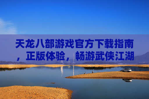 天龙八部游戏官方下载指南，正版体验，畅游武侠江湖的可靠选择，天龙八部游戏官方下载指南，正版体验，畅游武侠江湖的可靠选择