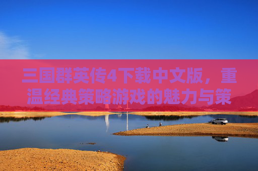三国群英传4下载中文版，重温经典策略游戏的魅力与策略乐趣，三国群英传4中文版下载，重温经典策略游戏的魅力与策略乐趣