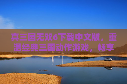 真三国无双6下载中文版，重温经典三国动作游戏，畅享热血战斗体验，真三国无双6中文版下载，重温经典三国动作游戏，畅享热血战斗体验