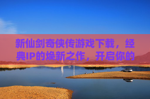 新仙剑奇侠传游戏下载，经典IP的焕新之作，开启你的仙侠新篇章，新仙剑奇侠传游戏下载，经典IP焕新之作，开启你的仙侠新篇章