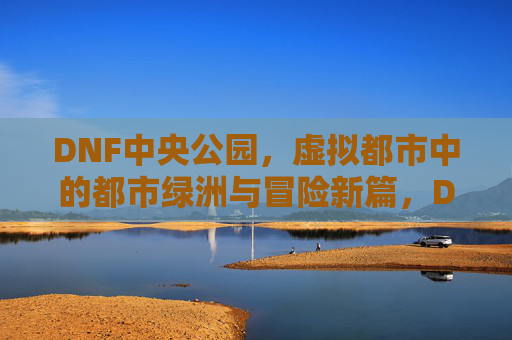 DNF中央公园，虚拟都市中的都市绿洲与冒险新篇，DNF中央公园，虚拟都市中的都市绿洲与冒险新篇