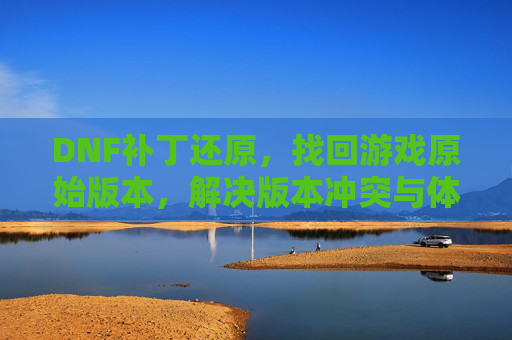 DNF补丁还原，找回游戏原始版本，解决版本冲突与体验问题，DNF补丁还原，找回游戏原始版本，解决版本冲突与体验问题