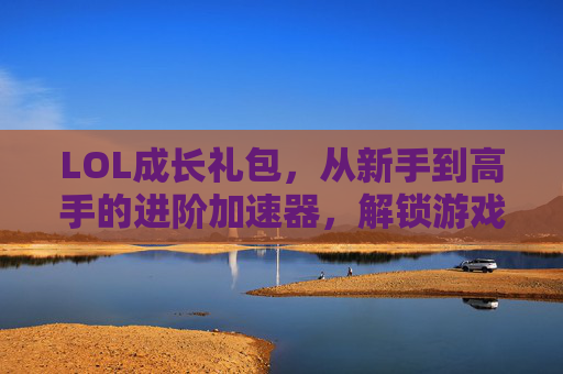 LOL成长礼包，从新手到高手的进阶加速器，解锁游戏新体验，LOL成长礼包，从新手到高手的进阶加速器，解锁游戏新体验