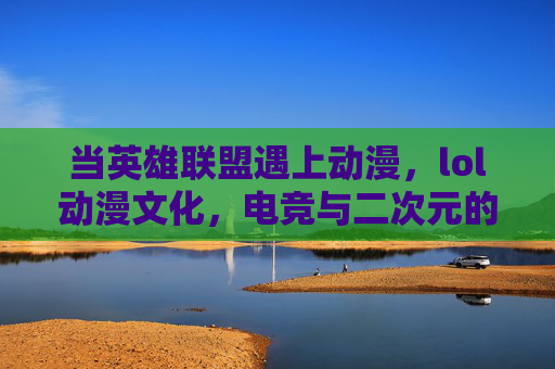 当英雄联盟遇上动漫，lol动漫文化，电竞与二次元的浪漫融合之旅，当英雄联盟遇上动漫，电竞与二次元的浪漫融合之旅