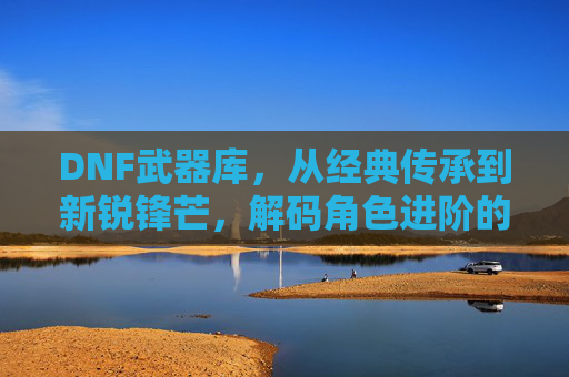 DNF武器库,从经典传承到新锐锋芒,解码角色进阶的锋刃密码,DNF武器库,从经典传承到新锐锋芒,解码角色进阶的锋刃密码