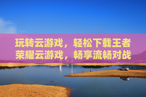 玩转云游戏，轻松下载王者荣耀云游戏，畅享流畅对战新体验，玩转云游戏，轻松下载王者荣耀云游戏，畅享流畅对战新体验