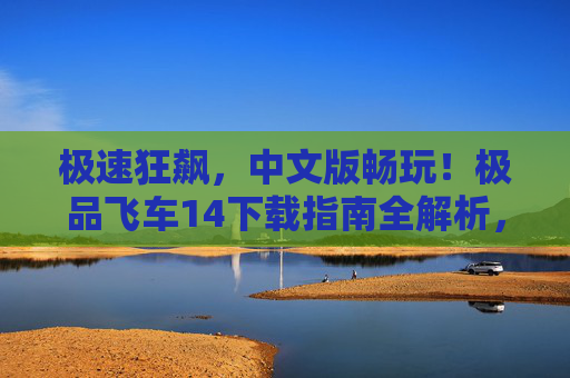 极速狂飙，中文版畅玩！极品飞车14下载指南全解析，极速狂飙，中文版畅玩！极品飞车14下载指南全解析