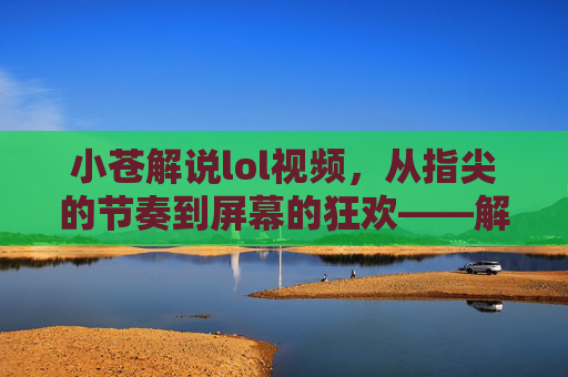 小苍解说lol视频,从指尖的节奏到屏幕的狂欢——解构电竞文化的视觉与听觉盛宴,小苍解说lol视频,从指尖的节奏到屏幕的狂欢——解构电竞文化的视觉与听觉盛宴