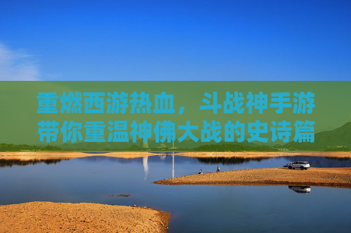 重燃西游热血，斗战神手游带你重温神佛大战的史诗篇章，重燃西游热血，斗战神手游带你重温神佛大战的史诗篇章