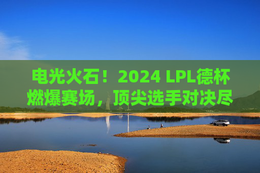 电光火石!2024 LPL德杯燃爆赛场,顶尖选手对决尽显职业荣耀,电光火石!2024 LPL德杯燃爆赛场,顶尖选手对决尽显职业荣耀