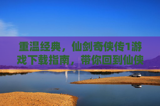 重温经典,仙剑奇侠传1游戏下载指南,带你回到仙侠浪漫的江湖,重温经典,仙剑奇侠传1游戏下载指南,带你回到仙侠浪漫的江湖