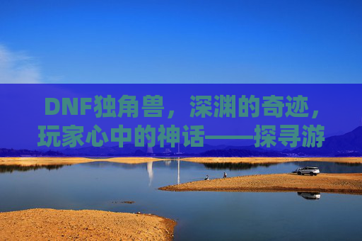 DNF独角兽,深渊的奇迹,玩家心中的神话——探寻游戏里的稀有传说,DNF独角兽,深渊的奇迹,玩家心中的神话——探寻游戏里的稀有传说