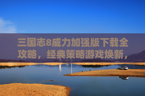 三国志8威力加强版下载全攻略，经典策略游戏焕新，重温三国风云的终极体验，三国志8威力加强版下载全攻略，经典策略游戏焕新，重温三国风云的终极体验
