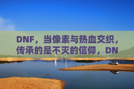 DNF,当像素与热血交织,传承的是不灭的信仰,DNF,当像素与热血交织,传承的不灭信仰
