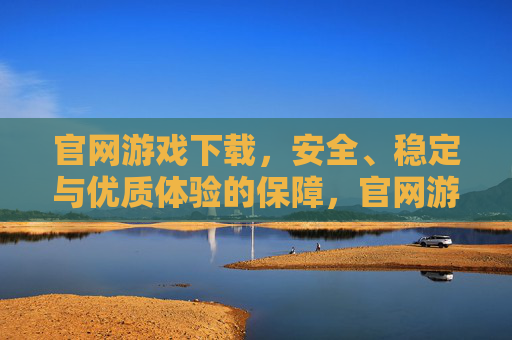 官网游戏下载,安全、稳定与优质体验的保障,官网游戏下载,安全、稳定与优质体验的保障