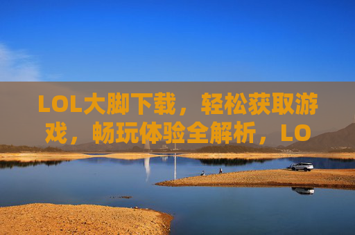 LOL大脚下载，轻松获取游戏，畅玩体验全解析，LOL大脚下载，轻松获取与畅玩体验全解析