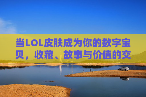当LOL皮肤成为你的数字宝贝，收藏、故事与价值的交响曲，当LOL皮肤成为你的数字宝贝，收藏、故事与价值的交响曲
