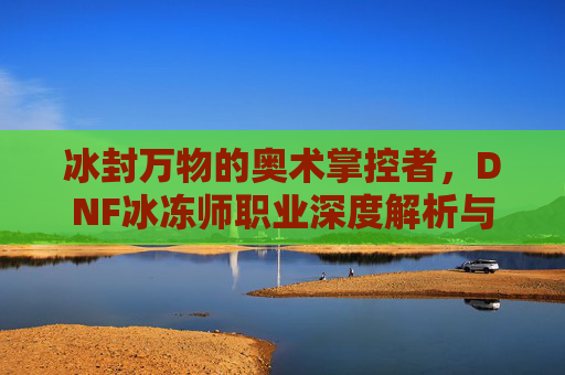 冰封万物的奥术掌控者，DNF冰冻师职业深度解析与玩法技巧，冰封万物的奥术掌控者，DNF冰冻师职业深度解析与玩法技巧