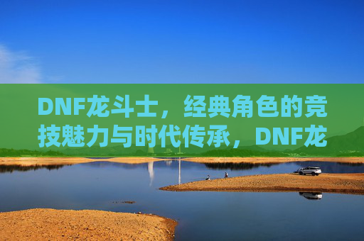 DNF龙斗士,经典角色的竞技魅力与时代传承,DNF龙斗士,经典角色的竞技魅力与时代传承