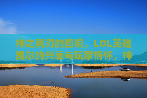 神之利刃的回响,LOL英雄凯尔的兴衰与玩家情怀,神之利刃的回响,LOL英雄凯尔的兴衰与玩家情怀