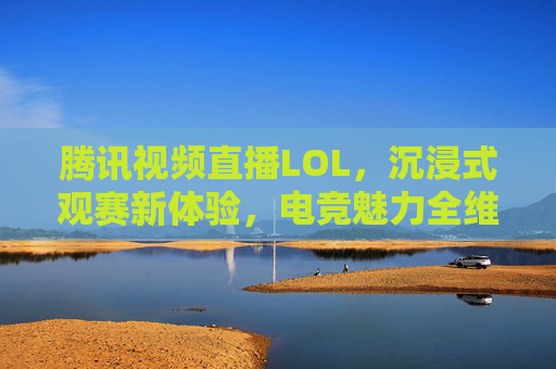 腾讯视频直播LOL，沉浸式观赛新体验，电竞魅力全维度呈现，腾讯视频直播LOL，沉浸式观赛新体验，全维度呈现电竞魅力