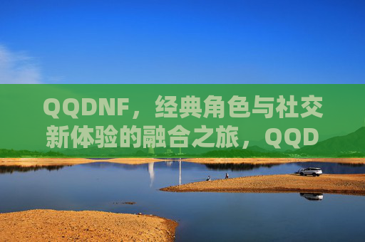 QQDNF,经典角色与社交新体验的融合之旅,QQDNF,经典角色与社交新体验的融合之旅