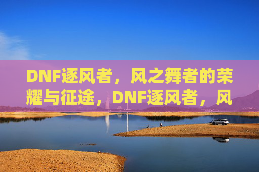 DNF逐风者，风之舞者的荣耀与征途，DNF逐风者，风之舞者的荣耀与征途