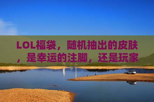 LOL福袋,随机抽出的皮肤,是幸运的注脚,还是玩家情感的共鸣载体?