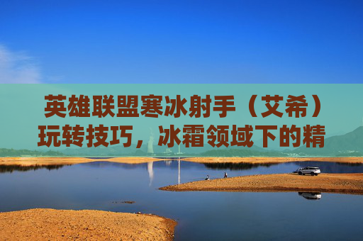 英雄联盟寒冰射手（艾希）玩转技巧，冰霜领域下的精准打击与团队协作指南