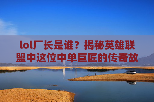 lol厂长是谁？揭秘英雄联盟中这位中单巨匠的传奇故事
