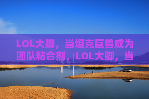 LOL大脚，当坦克巨兽成为团队粘合剂，LOL大脚，当坦克巨兽成为团队粘合剂