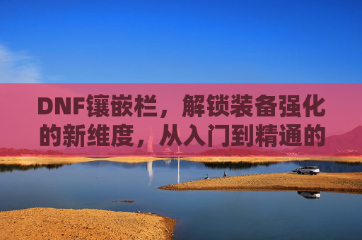 DNF镶嵌栏，解锁装备强化的新维度，从入门到精通的进阶指南